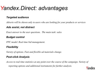 Yandex.Direct: advantages
  Targeted audience
  Adverts will be shown only to users who are looking for your products or services

  Ads assist, not distract
  Exact answer to the user questions. The main task: sales

  Budget control
  PPC model. Real time bid management.

  Flexibility
  Variety of options. Fast and flexible ad materials change.

  Post-click Analysis
  Access to real time statistics at any point over the course of the campaign. Variety of
    reporting options and additional instruments for further analysis.
 
