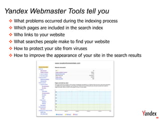 Yandex Webmaster Tools tell you
  What problems occurred during the indexing process
  Which pages are included in the search index
  Who links to your website
  What searches people make to find your website
  How to protect your site from viruses
  How to improve the appearance of your site in the search results




                                                                      48
 