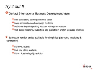 Get Stare



    Try it out !!
    Contact International Business Development team
            Free translation, training and initial setup
            Local optimization and campaign feedback
            Dedicated English speaking Account Manager in Moscow
            Web based reporting, budgeting, etc. available in English language interface

        European Yandex entity available for simplified payment, invoicing &
       contracting

            EURO vs. Rubles
            Post pay billing available
            EU vs. Russian legal jurisdiction



                                                                                            49
 