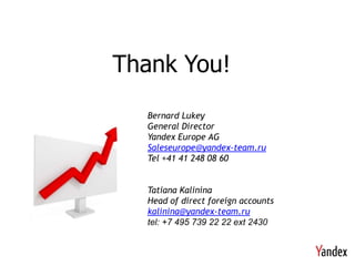 Thank You!
  Bernard Lukey
  General Director
  Yandex Europe AG
  Saleseurope@yandex-team.ru
  Tel +41 41 248 08 60


  Tatiana Kalinina
  Head of direct foreign accounts
  kalinina@yandex-team.ru
  tel: +7 495 739 22 22 ext 2430
 