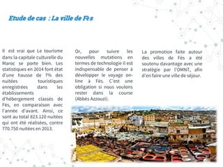 Il est vrai que Le tourisme
dans la capitale culturelle du
Maroc se porte bien. Les
statistiques en 2014 font état
d'une hausse de 7% des
nuitées touristiques
enregistrées dans les
établissements
d'hébergement classés de
Fès, en comparaison avec
l'année d'avant. Ainsi, ce
sont au total 823.120 nuitées
qui ont été réalisées, contre
770.750 nuitées en 2013.
Or, pour suivre les
nouvelles mutations en
termes de technologie il est
indispensable de penser à
développer le voyage on-
line à Fès. C’est une
obligation si nous voulons
rester dans la course
(Abbès Azzouzi).
La promotion faite autour
des villes de Fès a été
soutenu davantage avec une
stratégie par l’OMNT, afin
d’en faire une ville de séjour.
Etude de cas : La ville de Fès
 