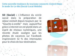 SO (Social) : L’influence du cercle
social dans la préparation de
séjour existait depuis toujours par le
“bouche-à-oreille” mais aujourd’hui
grâce à internet on est plutôt dans un
esprit de réseaux numériques, une
récente étude souligne que les
photos de vacances sur Facebook
inspireraient 52 % des internautes
pour le choix de leur destination.
Cette nouvelle tendance du tourisme connecté s’inscrit dans
le mode So-Lo-Mo (Social-Local-Mobile):
 