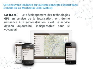 LO (Local) : Le développement des technologies
GPS au service de la localisation, ont donné
naissance à la géolocalisation, c’est un service
devenu aujourd’hui indispensable pour le
voyageur!
Cette nouvelle tendance du tourisme connecté s’inscrit dans
le mode So-Lo-Mo (Social-Local-Mobile):
 