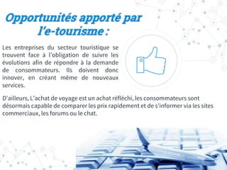 Opportunités apporté par
l’e-tourisme :
Les entreprises du secteur touristique se
trouvent face à l’obligation de suivre les
évolutions afin de répondre à la demande
de consommateurs. Ils doivent donc
innover, en créant même de nouveaux
services.
D’ailleurs, L’achat de voyage est un achat réfléchi, les consommateurs sont
désormais capable de comparer les prix rapidement et de s’informer via les sites
commerciaux, les forums ou le chat.
 