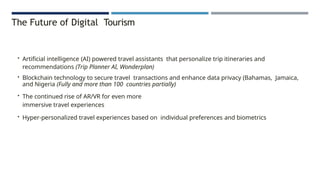 The Future of Digital Tourism
• Artificial intelligence (AI) powered travel assistants that personalize trip itineraries and
recommendations (Trip Planner AI, Wonderplan)
• Blockchain technology to secure travel transactions and enhance data privacy (Bahamas, Jamaica,
and Nigeria (Fully and more than 100 countries partially)
• The continued rise of AR/VR for even more
immersive travel experiences
• Hyper-personalized travel experiences based on individual preferences and biometrics
 