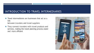 INTRODUCTION TO TRAVEL INTERMEDIARIES
◾ Travel intermediaries are businesses that act as a
link
between travelers and travel suppliers
◾ They connect travelers with travel products and
services, making the travel planning process easier
and more efficient
 