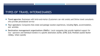 TYPES OF TRAVEL INTERMEDIARIES
◾ Travel agencies: Businesses with brick-and-mortar (Customers can visit onsite) and Online travel consultants
who provide personalized service
◾ Tour operators: Companies that create and package vacation experiences, including flights, accommodation,
and activities
◾ Destination management organizations (DMOs): Local companies that provide logistical support for
tour operators and individual travelers in a specific destination (SLTDA, SLTPB, SLCB, Provincial councils T
ourism
ministry
, Urban councils)
 