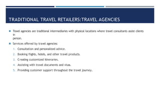 TRADITIONAL TRAVEL RETAILERS:TRAVEL AGENCIES
◾ Travel agencies are traditional intermediaries with physical locations where travel consultants assist clients
in
person.
◾ Services offered by travel agencies:
1. Consultation and personalized advice.
2. Booking flights, hotels, and other travel products.
3. Creating customized itineraries.
4. Assisting with travel documents and visas.
5. Providing customer support throughout the travel journey.
 