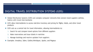 DIGITAL TRAVEL DISTRIBUTION SYSTEMS (GDS)
◾ Global Distribution Systems (GDS) are complex computer networks that connect travel suppliers (airlines,
hotels) with travel intermediaries
◾ GDS allow intermediaries to access real-time inventory and pricing for flights, hotels, and other travel
products
◾ GDS acts as a central hub for travel information, allowing intermediaries to:
1. Search for and compare travel options from different suppliers
2. Make reservations and issue tickets in real-time
3. Manage bookings and receive updates from suppliers
◾ Examples: Amadeus, Sabre, Galileo,Worldspan, Apollo, and Pegasus
 