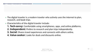 The Digital Traveler
» The digital traveler is a modern traveler who actively uses the internet to plan,
research, and book trips.
» Characteristics of the digital traveler include:
1. Tech-savvy: Comfortable using smartphones, apps, and online platforms.
2. Independent: Prefers to research and plan trips independently.
3. Social: Shares travel experiences and connects with others online.
4. Value-seeker: Looks for deals and discounts online.
BEST FOR You
O R G A N I C S C O M P A N Y
18
 