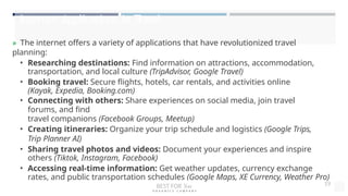Internet Applications in Travel
» The internet offers a variety of applications that have revolutionized travel
planning:
• Researching destinations: Find information on attractions, accommodation,
transportation, and local culture (TripAdvisor, Google Travel)
• Booking travel: Secure flights, hotels, car rentals, and activities online
(Kayak, Expedia, Booking.com)
• Connecting with others: Share experiences on social media, join travel
forums, and find
travel companions (Facebook Groups, Meetup)
• Creating itineraries: Organize your trip schedule and logistics (Google Trips,
Trip Planner AI)
• Sharing travel photos and videos: Document your experiences and inspire
others (Tiktok, Instagram, Facebook)
• Accessing real-time information: Get weather updates, currency exchange
rates, and public transportation schedules (Google Maps, XE Currency, Weather Pro)
BEST FOR You
O R G A N I C S C O M P A N Y
19
 
