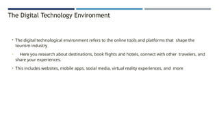The Digital Technology Environment
• The digital technological environment refers to the online tools and platforms that shape the
tourism industry
• Here you research about destinations, book flights and hotels, connect with other travelers, and
share your experiences.
• This includes websites, mobile apps, social media, virtual reality experiences, and more
 