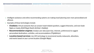 Intelligent Assistance and Online Recommending
» Intelligent assistance and online recommending systems are making travel planning even more personalized and
efficient.
» Examples of these technologies include:
• Chatbots: Virtual assistants that can answer travel-related questions, suggest itineraries, and even book
flights or hotels (KLM Royal Dutch Airlines' chatbot)
• Recommendation engines: Analyze user data (past trips, interests, preferences) to suggest
personalized destinations, activities, and accommodations (TripAdvisor)
• Location-based services: Use GPS technology to recommend nearby restaurants, attractions,
and events based on your current location (Google Maps)
BEST FOR You
O R G A N I C S C O M P A N Y
21
 