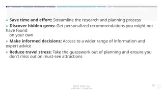 Benefits of Intelligent Assistance and Online Recommending
» Save time and effort: Streamline the research and planning process
» Discover hidden gems: Get personalized recommendations you might not
have found
on your own
» Make informed decisions: Access to a wider range of information and
expert advice
» Reduce travel stress: Take the guesswork out of planning and ensure you
don't miss out on must-see attractions
BEST FOR You
O R G A N I C S C O M P A N Y
22
 