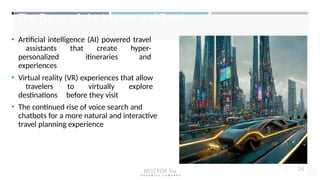 The Future of the Internet and Travel
• Artificial intelligence (AI) powered travel
assistants that create hyper-
personalized itineraries and
experiences
• Virtual reality (VR) experiences that allow
travelers to virtually explore
destinations before they visit
• The continued rise of voice search and
chatbots for a more natural and interactive
travel planning experience
BEST FOR You
O R G A N I C S C O M P A N Y
24
 