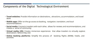 Components of the Digital Technological Environment
• Travel websites: Provide information on destinations, attractions, accommodation, and travel
deals
• Mobile apps: Offer on-the-go access to booking, navigation, translation, and local
recommendations
• Social media: Connects travelers with each other, allows for reviews and recommendations, and
creates a sense of community
• Virtual reality (VR): Creates immersive experiences that allow travelers to virtually explore
destinations before they visit
• Online booking platforms: Simplify the process of booking flights (KAYAK), hotels, and
activities
 