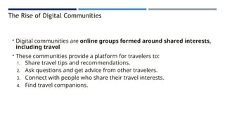 The Rise of Digital Communities
• Digital communities are online groups formed around shared interests,
including travel
• These communities provide a platform for travelers to:
1. Share travel tips and recommendations.
2. Ask questions and get advice from other travelers.
3. Connect with people who share their travel interests.
4. Find travel companions.
 