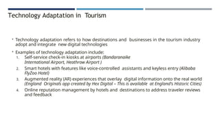 Technology Adaptation in Tourism
• Technology adaptation refers to how destinations and businesses in the tourism industry
adopt and integrate new digital technologies
• Examples of technology adaptation include:
1. Self-service check-in kiosks at airports (Bandaranaike
International Airport, Heathrow Airport )
2. Smart hotels with features like voice-controlled assistants and keyless entry (Alibaba
FlyZoo Hotel)
3. Augmented reality (AR) experiences that overlay digital information onto the real world
(England Originals app created by Hex Digital – This is available at England's Historic Cities)
4. Online reputation management by hotels and destinations to address traveler reviews
and feedback
 