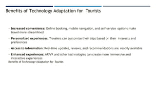 Benefits of Technology Adaptation for Tourists
• Increased convenience: Online booking, mobile navigation, and self-service options make
travel more streamlined
• Personalized experiences: Travelers can customize their trips based on their interests and
preferences
• Access to information: Real-time updates, reviews, and recommendations are readily available
• Enhanced experiences: AR/VR and other technologies can create more immersive and
interactive experiences
Benefits of Technology Adaptation for Tourists
 