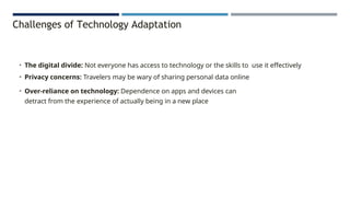 Challenges of Technology Adaptation
• The digital divide: Not everyone has access to technology or the skills to use it effectively
• Privacy concerns: Travelers may be wary of sharing personal data online
• Over-reliance on technology: Dependence on apps and devices can
detract from the experience of actually being in a new place
 