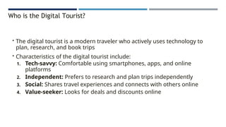 Who is the Digital Tourist?
• The digital tourist is a modern traveler who actively uses technology to
plan, research, and book trips
• Characteristics of the digital tourist include:
1. Tech-savvy: Comfortable using smartphones, apps, and online
platforms
2. Independent: Prefers to research and plan trips independently
3. Social: Shares travel experiences and connects with others online
4. Value-seeker: Looks for deals and discounts online
 
