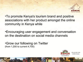 •To promote Kenya's tourism brand and positive
associations with her product amongst the online
community in Kenya while

•Encouraging user engagement and conversation
on the destination on social media channels

•Grow our following on Twitter
(from 1,200 to current 4,700)
 