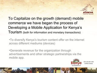 To Capitalize on the growth (demand) mobile
commerce we have began the process of
Developing a Mobile Application for Kenya’s
Tourism (both for information and monetary transactions)
•To diversify Kenya’s tourism content offer on the internet
across different mediums (devices)

•Generate revenue for the organization through
advertisements and other strategic partnerships via the
mobile app.
 