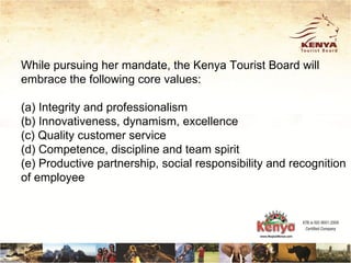 While pursuing her mandate, the Kenya Tourist Board will
embrace the following core values:

(a) Integrity and professionalism
(b) Innovativeness, dynamism, excellence
(c) Quality customer service
(d) Competence, discipline and team spirit
(e) Productive partnership, social responsibility and recognition
of employee
 
