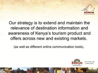 Our strategy is to extend and maintain the
 relevance of destination information and
awareness of Kenya’s tourism product and
 offers across new and existing markets.
  (as well as different online communication tools).
 