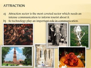 ATTRACTION
a) Attraction sector is the most coveted sector which needs an
intense communication to inform tourist about it.
b) So technology play an important role in communication.
 