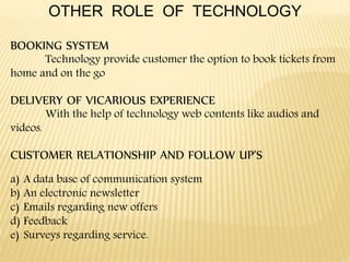 OTHER ROLE OF TECHNOLOGY
BOOKING SYSTEM
Technology provide customer the option to book tickets from
home and on the go
DELIVERY OF VICARIOUS EXPERIENCE
With the help of technology web contents like audios and
videos.
CUSTOMER RELATIONSHIP AND FOLLOW UP’S
a) A data base of communication system
b) An electronic newsletter
c) Emails regarding new offers
d) Feedback
e) Surveys regarding service.
 