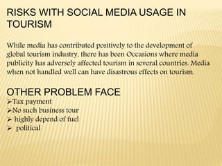 RISKS WITH SOCIAL MEDIA USAGE IN
TOURISM
While media has contributed positively to the development of
global tourism industry, there has been Occasions where media
publicity has adversely affected tourism in several countries. Media
when not handled well can have disastrous effects on tourism.
OTHER PROBLEM FACE
Tax payment
No such business tour
 highly depend of fuel
 political
 