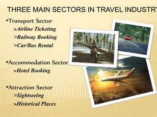 THREE MAIN SECTORS IN TRAVEL INDUSTRY
•Transport Sector
>Airline Ticketing
>Railway Booking
>Car/Bus Rental
•Accommodation Sector
>Hotel Booking
•Attraction Sector
>Sightseeing
>Historical Places
 