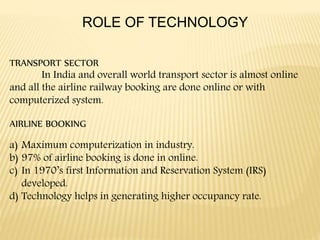 ROLE OF TECHNOLOGY
TRANSPORT SECTOR
In India and overall world transport sector is almost online
and all the airline railway booking are done online or with
computerized system.
AIRLINE BOOKING
a) Maximum computerization in industry.
b) 97% of airline booking is done in online.
c) In 1970’s first Information and Reservation System (IRS)
developed.
d) Technology helps in generating higher occupancy rate.
 