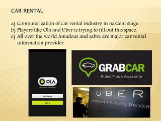 CAR RENTAL
a) Computerization of car rental industry in nascent stage.
b) Players like Ola and Uber is trying to fill out this space.
c) All over the world Amadeus and sabre are major car rental
information provider.
 
