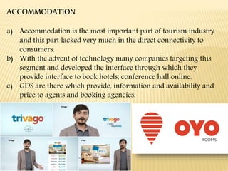 ACCOMMODATION
a) Accommodation is the most important part of tourism industry
and this part lacked very much in the direct connectivity to
consumers.
b) With the advent of technology many companies targeting this
segment and developed the interface through which they
provide interface to book hotels, conference hall online.
c) GDS are there which provide, information and availability and
price to agents and booking agencies.
 