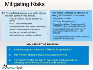 Mitigating Risks
The Technical Challenges are being met by aligning              The Financial Challenges are being met by
   with Tech leaders in some domains                            aligning with leaders in tourism domains
        Google for Search and Maps, etc. (Discussed and        - Fairfest Media (Discussed )
         agreed)                                                - STIC Travels (Partnership signed)
        IBM for Cloud (Partnership signed)                     - Tie up with Contract based SW development with
        Knowledge Frameworks being explored (see next slide)     PERSISTENT in lieu of Equity dilution (Discussed)
        SEMANTIC Web (participating in W3C forums)             - Tie up with a Leading Individual Traveller (over 40
                                                                  countries) as an independent Director on board
        Partnering with Lead Academic Institutes                 (Discussed)
        Aligning with emerging trends (see next 3 slides)
                                                                - Tie up with group Leaders of Tour leaders in concerned
                                                                  target markets (to be discussed)


                                   KEY USP OF THE SOLUTION

                Platform approach to connect TSMEs to Target Markets

                Use Network effects to create value added services

                The main Promoter has proven experience and knowledge on
                delivering award winning Tourism & SME solutions
 