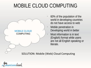 MOBILE CLOUD COMPUTING
                      •
                          60% of the population of the
                          world in developing countries
                          do not have access to web
                      •
                          Mobile penetration in
MOBILE CLOUD              Developing world in better
 COMPUTING            •
                          Most information is in text
                          (English) format while users
                          are not all English speaking or
                          literate.


    SOLUTION: Mobile (Web) Cloud Computing
 