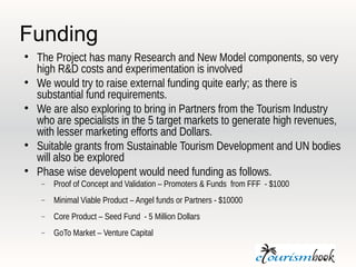 Funding

    The Project has many Research and New Model components, so very
    high R&D costs and experimentation is involved

    We would try to raise external funding quite early; as there is
    substantial fund requirements.

    We are also exploring to bring in Partners from the Tourism Industry
    who are specialists in the 5 target markets to generate high revenues,
    with lesser marketing efforts and Dollars.

    Suitable grants from Sustainable Tourism Development and UN bodies
    will also be explored

    Phase wise developent would need funding as follows.
       Proof of Concept and Validation – Promoters & Funds from FFF - $1000
       Minimal Viable Product – Angel funds or Partners - $10000
       Core Product – Seed Fund - 5 Million Dollars
       GoTo Market – Venture Capital
 