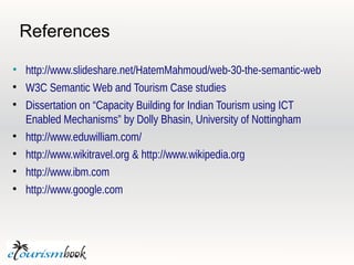 References

• http://www.slideshare.net/HatemMahmoud/web-30-the-semantic-web

  W3C Semantic Web and Tourism Case studies

  Dissertation on “Capacity Building for Indian Tourism using ICT
  Enabled Mechanisms” by Dolly Bhasin, University of Nottingham

  http://www.eduwilliam.com/

  http://www.wikitravel.org & http://www.wikipedia.org

  http://www.ibm.com

  http://www.google.com
 