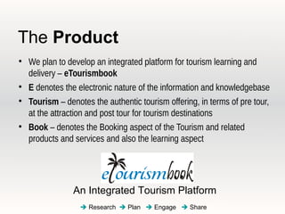 The Product

    We plan to develop an integrated platform for tourism learning and
    delivery – eTourismbook

    E denotes the electronic nature of the information and knowledgebase

    Tourism – denotes the authentic tourism offering, in terms of pre tour,
    at the attraction and post tour for tourism destinations

    Book – denotes the Booking aspect of the Tourism and related
    products and services and also the learning aspect




                 An Integrated Tourism Platform
                    Research  Plan  Engage  Share
 