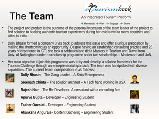 The Team                                           An Integrated Tourism Platform
                                                         Research  Plan  Engage  Share

    The project and product is the outcome of the personal frustration of the team leader of the project to
    find solution to booking authentic tourism experiences during her avid travel to many countries and
    cities in India.

    Dolly Bhasin formed a company 3 yrs back to address this issue and offer a unique preposition by
    making the shortcoming as an opportunity. Despite having an established consulting practice and 25
    years of experience in ICT; she took a sabbatical and did a Masters in Tourism and Travel from
    Univ. of Nottingham under a scholarship programme under two scholarships – Mastercard and UoN.

    Her main objective to join this programme was to try and develop a solution framework for the
    Tourism Challenge through an entrepreneurial approach. The team was handpicked with diverse
    capabilities. The current team composition is as follows:
     
              Dolly Bhasin – The Gang Leader – A Serial Entrepreneur
     
             Sreenath Chinta – The solution architect – A Tech hand working in USA
            Rajesh Nair – The Biz Developer- A consultant with a consulting firm
     
             Apurve Gupta – Developer – Engineering Student
     
             Fakher Oueslati– Developer – Engineering Student
     
             Akanksha Angurala– Content Gathering – Engineering Student
 