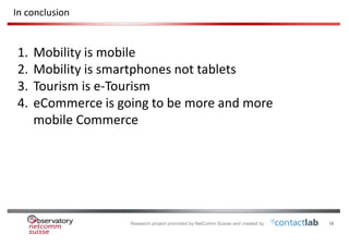 Research project promoted by NetComm Suisse and created by 18
In conclusion
1. Mobility is mobile
2. Mobility is smartphones not tablets
3. Tourism is e-Tourism
4. eCommerce is going to be more and more
mobile Commerce
 