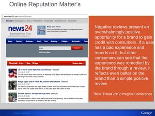 Online Reputation Matter’s 
Google confidential 
Negative reviews present an 
overwhelmingly positive 
opportunity for a brand to gain 
credit with consumers. If a user 
has a bad experience and 
reports on it, but other 
consumers can see that the 
experience was remedied by 
the brand through a review, it 
reflects even better on the 
brand than a simple positive 
review 
Think Travel 2012 Insights Conference 
 