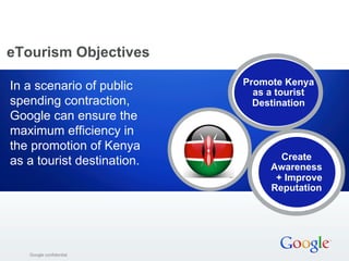 eTourism Objectives 
In a scenario of public 
spending contraction, 
Google can ensure the 
maximum efficiency in 
the promotion of Kenya 
as a tourist destination. Create 
GGooooggllee ccoonnffiiddeennttiiaall 
Promote Kenya 
as a tourist 
Destination 
Awareness 
+ Improve 
Reputation 
 