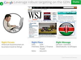 Leverage robust targeting on the GDN 2 
()*+,#-' 
!!! 
Google Con!dential and Proprietary 
Right Person 
American businessman on 
business travel to Kenya 
Right Place 
Geo: USA 
Interests: News | Finance 
Travel 
Sites: wsj.com 
Right Message 
Service + comfort 
Destinations to Ethiopia 
 