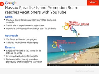 Nassau Paradise Island Promotion Board 
reaches vacationers with YouTube 
Goals 
• Promote travel to Nassau from top 10 US domestic 
markets. 
• Share island experience through video 
• Generate cheaper leads than high cost TV ad buys 
Google Con!dential and Proprietary 
Approach 
• YouTube In-Stream campaigns 
• Tailored Promotional Messaging 
Results 
• Engaged viewers of :30 video for as 
little as 15 cents 
• Increased website traffic by 30% 
• Delivered video to major markets 
previously unaffordable via television 
3 
.)/"0' 
 