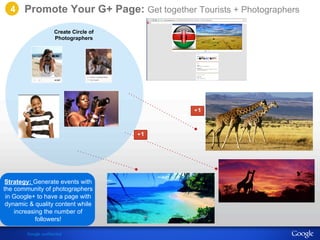 Promote Your G+ Page: Get together Tourists + Photographers 
Strategy: Create Circle of 
Photographers 
Generate events with 
the community of photographers 
in Google+ to have a page with 
dynamic & quality content while 
increasing the number of 
followers! 
Google confidential 
4 
 