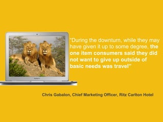 “During the downturn, while they may 
have given it up to some degree, the 
one item consumers said they did 
not want to give up outside of 
basic needs was travel” 
Chris Gabalon, Chief Marketing Officer, Ritz Carlton Hotel 
 