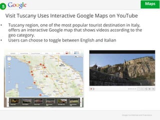 Visit Tuscany Uses Interactive Google Maps on YouTube 
• Tuscany region, one of the most popular tourist destination in Italy, 
o#ers an interactive Google map that shows videos according to the 
geo category. 
Google Con!dential and Proprietary 
• Users can choose to toggle between English and Italian 
1#+*' 
!!! 
5 
 
